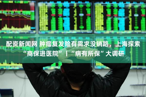 配资新闻网 肿瘤复发险有需求没销路，上海探索“商保进医院”丨“病有所保”大调研