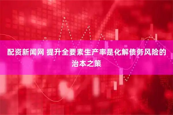 配资新闻网 提升全要素生产率是化解债务风险的治本之策