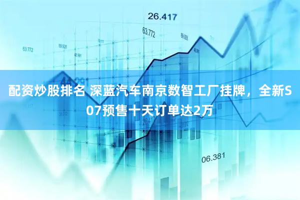 配资炒股排名 深蓝汽车南京数智工厂挂牌，全新S07预售十天订单达2万