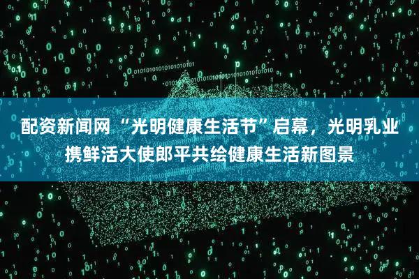 配资新闻网 “光明健康生活节”启幕，光明乳业携鲜活大使郎平共绘健康生活新图景