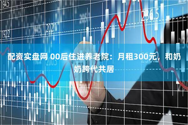 配资实盘网 00后住进养老院：月租300元，和奶奶跨代共居