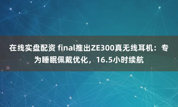 在线实盘配资 final推出ZE300真无线耳机：专为睡眠佩戴优化，16.5小时续航