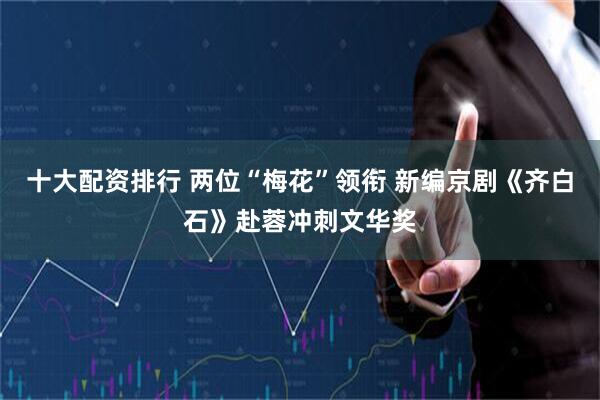 十大配资排行 两位“梅花”领衔 新编京剧《齐白石》赴蓉冲刺文华奖