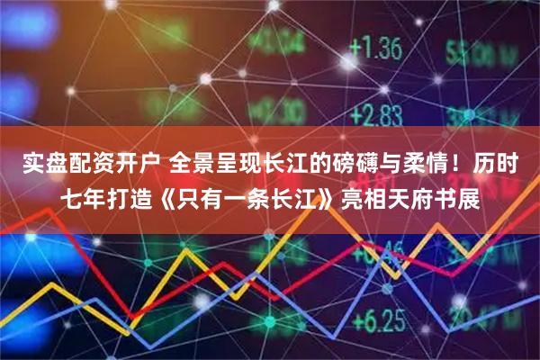 实盘配资开户 全景呈现长江的磅礴与柔情！历时七年打造《只有一条长江》亮相天府书展