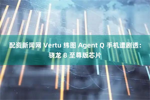 配资新闻网 Vertu 纬图 Agent Q 手机遭剧透：骁龙 8 至尊版芯片
