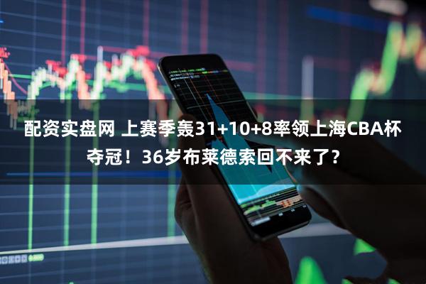 配资实盘网 上赛季轰31+10+8率领上海CBA杯夺冠！36岁布莱德索回不来了？