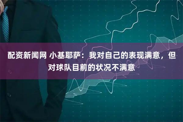 配资新闻网 小基耶萨：我对自己的表现满意，但对球队目前的状况不满意