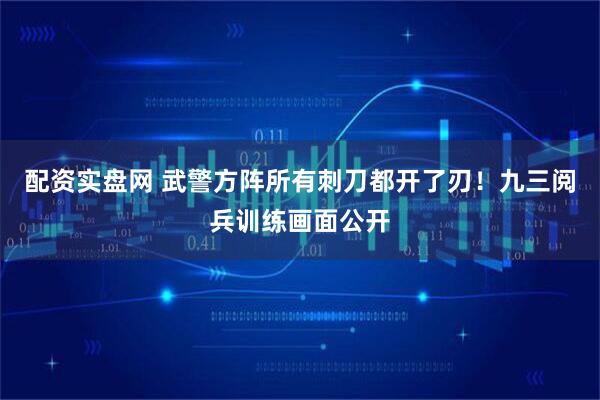 配资实盘网 武警方阵所有刺刀都开了刃！九三阅兵训练画面公开