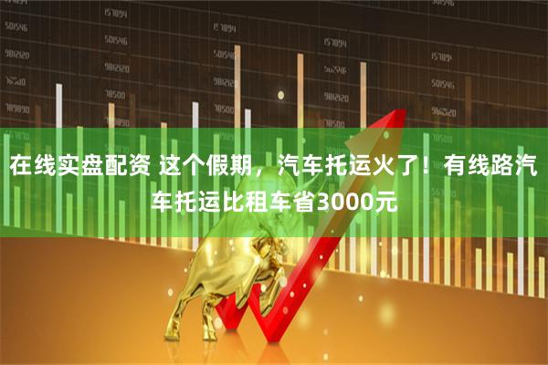 在线实盘配资 这个假期，汽车托运火了！有线路汽车托运比租车省3000元