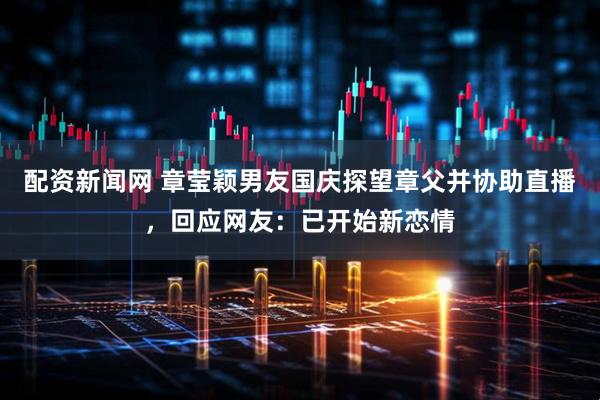 配资新闻网 章莹颖男友国庆探望章父并协助直播，回应网友：已开始新恋情