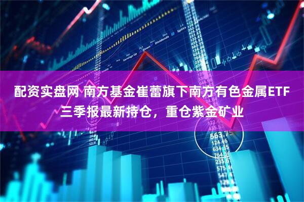 配资实盘网 南方基金崔蕾旗下南方有色金属ETF三季报最新持仓，重仓紫金矿业