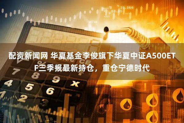 配资新闻网 华夏基金李俊旗下华夏中证A500ETF三季报最新持仓，重仓宁德时代