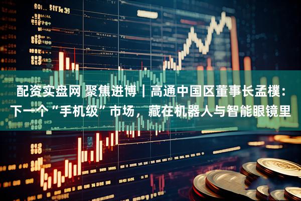 配资实盘网 聚焦进博｜高通中国区董事长孟樸：下一个“手机级”市场，藏在机器人与智能眼镜里