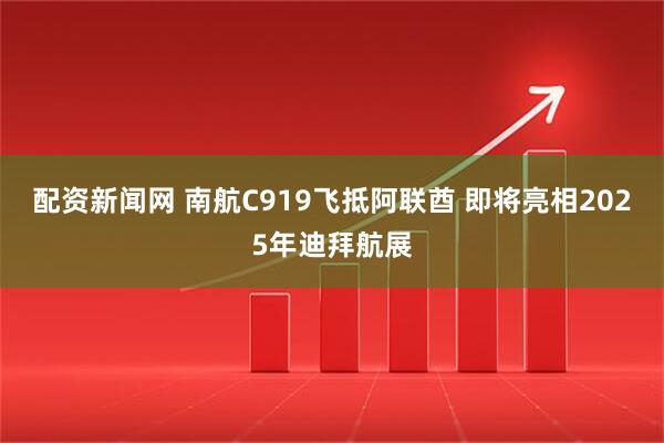 配资新闻网 南航C919飞抵阿联酋 即将亮相2025年迪拜航展