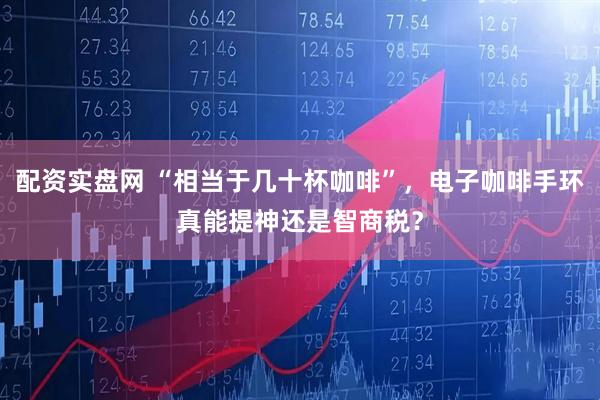 配资实盘网 “相当于几十杯咖啡”，电子咖啡手环真能提神还是智商税？