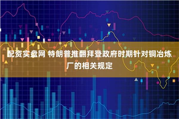 配资实盘网 特朗普推翻拜登政府时期针对铜冶炼厂的相关规定