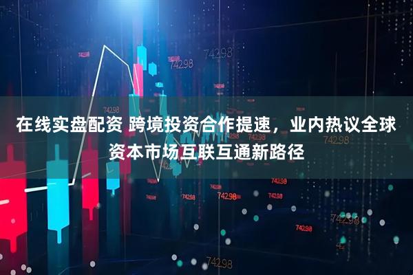 在线实盘配资 跨境投资合作提速，业内热议全球资本市场互联互通新路径