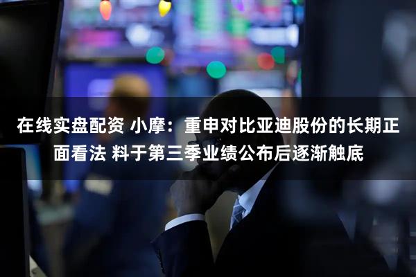 在线实盘配资 小摩：重申对比亚迪股份的长期正面看法 料于第三季业绩公布后逐渐触底