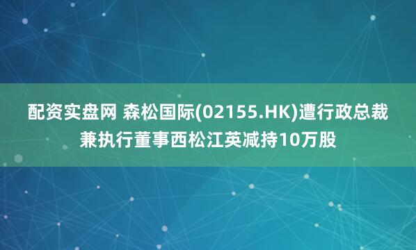 配资实盘网 森松国际(02155.HK)遭行政总裁兼执行董事西松江英减持10万股