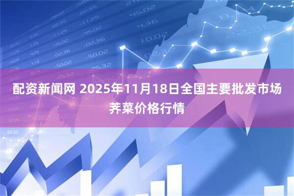 配资新闻网 2025年11月18日全国主要批发市场荠菜价格行情
