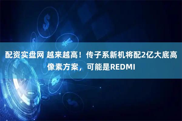 配资实盘网 越来越高！传子系新机将配2亿大底高像素方案，可能是REDMI