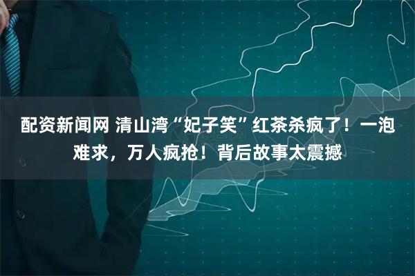 配资新闻网 清山湾“妃子笑”红茶杀疯了！一泡难求，万人疯抢！背后故事太震撼