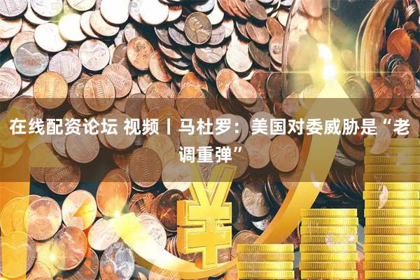 在线配资论坛 视频丨马杜罗：美国对委威胁是“老调重弹”