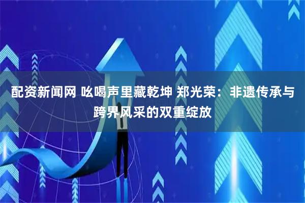 配资新闻网 吆喝声里藏乾坤 郑光荣：非遗传承与跨界风采的双重绽放