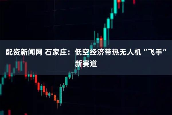 配资新闻网 石家庄：低空经济带热无人机“飞手”新赛道