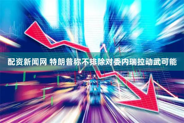 配资新闻网 特朗普称不排除对委内瑞拉动武可能