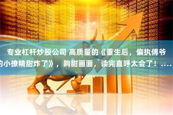 专业杠杆炒股公司 高质量的《重生后，偏执傅爷的小撩精甜炸了》，齁甜画面，读完直呼太会了！……