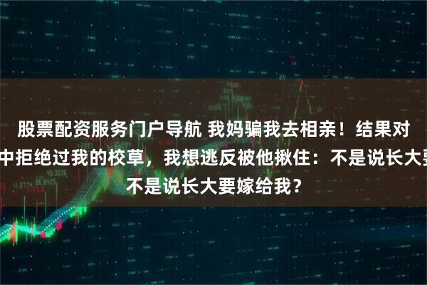 股票配资服务门户导航 我妈骗我去相亲！结果对方竟是高中拒绝过我的校草，我想逃反被他揪住：不是说长大要嫁给我？