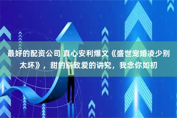 最好的配资公司 真心安利爆文《盛世宠婚凌少别太坏》，甜的别致爱的讲究，我念你如初