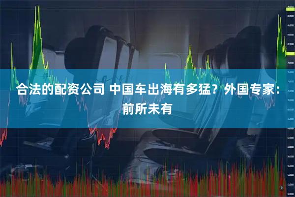 合法的配资公司 中国车出海有多猛？外国专家：前所未有