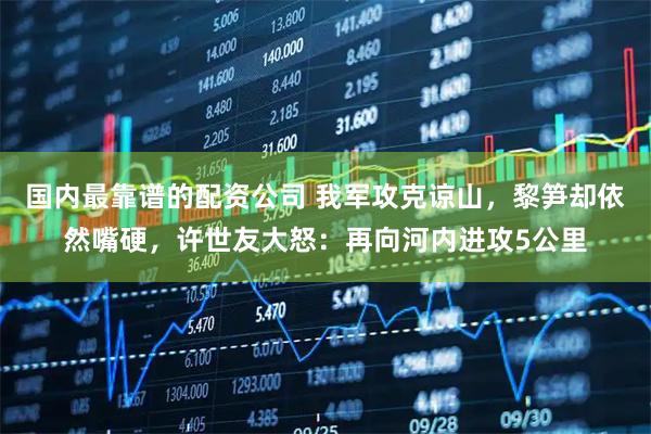 国内最靠谱的配资公司 我军攻克谅山，黎笋却依然嘴硬，许世友大怒：再向河内进攻5公里