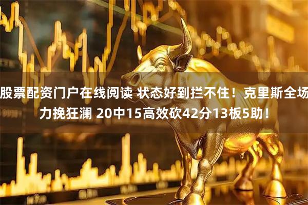 股票配资门户在线阅读 状态好到拦不住！克里斯全场力挽狂澜 20中15高效砍42分13板5助！