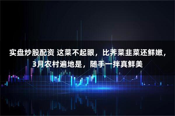 实盘炒股配资 这菜不起眼，比荠菜韭菜还鲜嫩，3月农村遍地是，随手一拌真鲜美