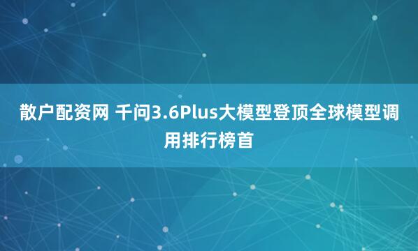 散户配资网 千问3.6Plus大模型登顶全球模型调用排行榜首