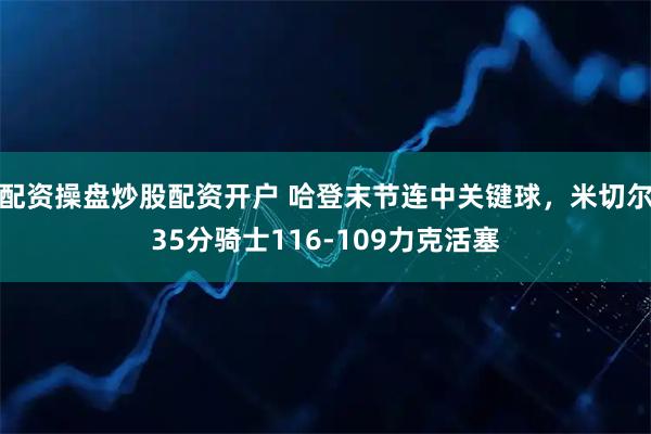 配资操盘炒股配资开户 哈登末节连中关键球，米切尔35分骑士116-109力克活塞