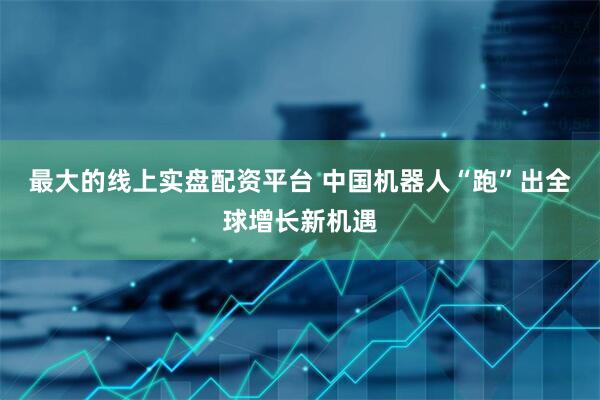 最大的线上实盘配资平台 中国机器人“跑”出全球增长新机遇