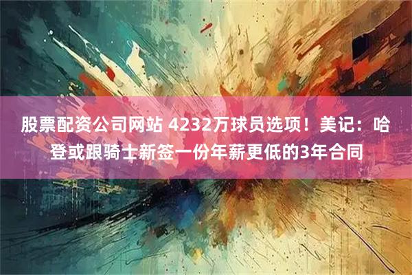 股票配资公司网站 4232万球员选项！美记：哈登或跟骑士新签一份年薪更低的3年合同