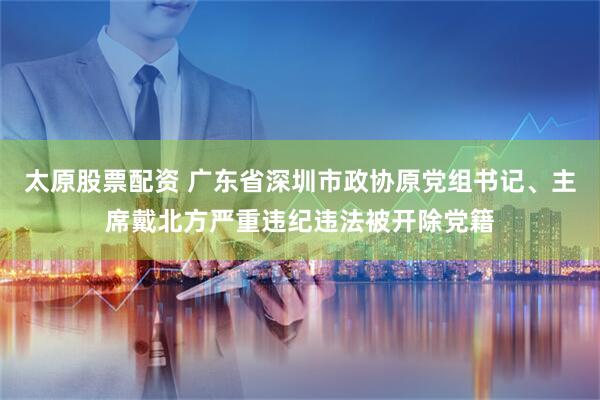 太原股票配资 广东省深圳市政协原党组书记、主席戴北方严重违纪违法被开除党籍