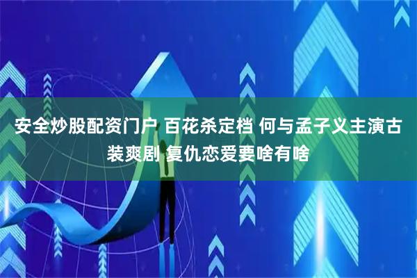 安全炒股配资门户 百花杀定档 何与孟子义主演古装爽剧 复仇恋爱要啥有啥