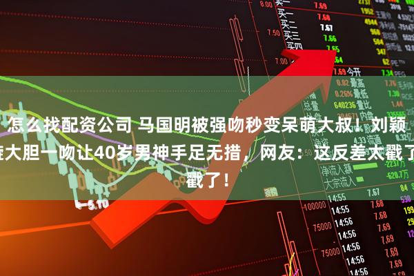 怎么找配资公司 马国明被强吻秒变呆萌大叔！刘颖镟大胆一吻让40岁男神手足无措，网友：这反差太戳了！