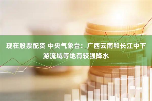 现在股票配资 中央气象台：广西云南和长江中下游流域等地有较强降水