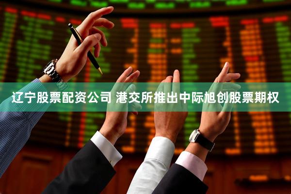 辽宁股票配资公司 港交所推出中际旭创股票期权