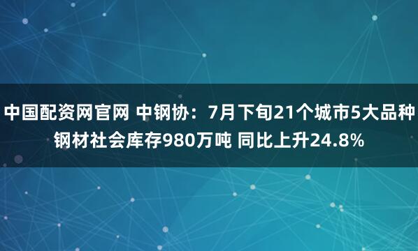 中国配资网官网 中钢协：7月下旬21个城市5大品种钢材社会库存980万吨 同比上升24.8%
