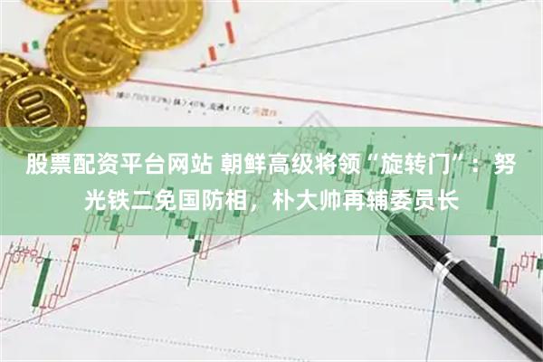股票配资平台网站 朝鲜高级将领“旋转门”：努光铁二免国防相，朴大帅再辅委员长